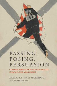 Passing, Posing, Persuasion: Cultural Production and Coloniality in Japan’s East Asian Empire co-edited by Christina Yi